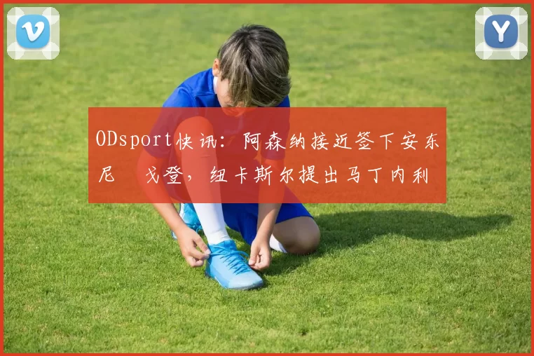 ODsport快讯：阿森纳接近签下安东尼・戈登，纽卡斯尔提出马丁内利交换条件_交易_球员_谈判