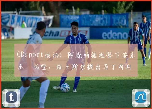 ODsport快讯:阿森纳接近签下安东尼・戈登,纽卡斯尔提出马丁内利交换条件_交易_球员_谈判