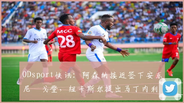 ODsport快讯：阿森纳接近签下安东尼・戈登，纽卡斯尔提出马丁内利交换条件_交易_球员_谈判