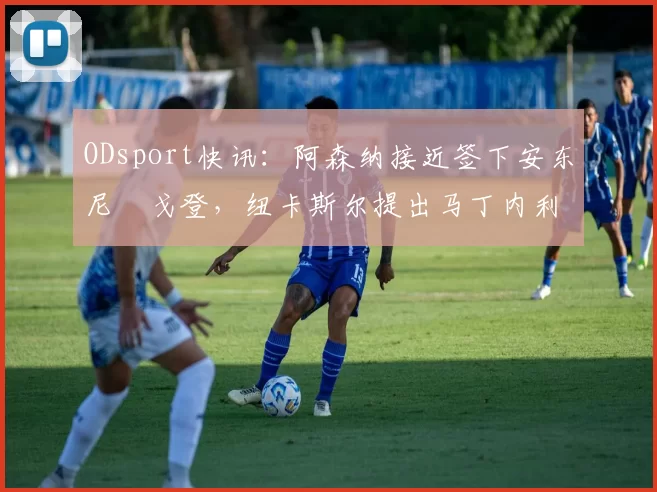 ODsport快讯:阿森纳接近签下安东尼・戈登,纽卡斯尔提出马丁内利交换条件_交易_球员_谈判