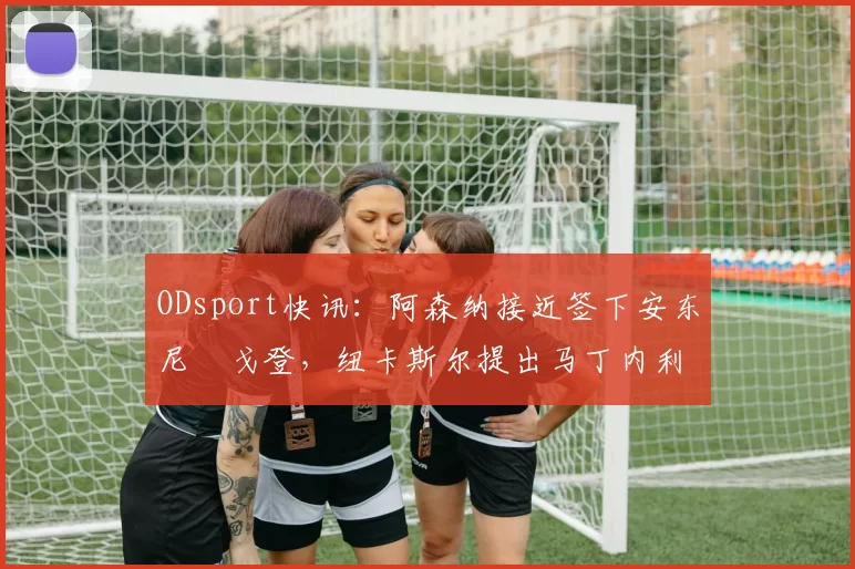 ODsport快讯：阿森纳接近签下安东尼・戈登，纽卡斯尔提出马丁内利交换条件_交易_球员_谈判