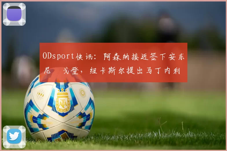 ODsport快讯：阿森纳接近签下安东尼・戈登，纽卡斯尔提出马丁内利交换条件_交易_球员_谈判