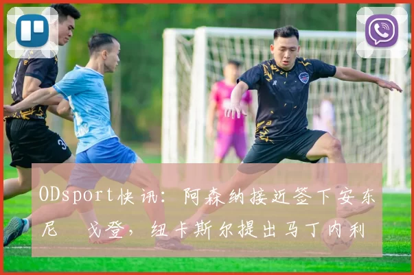 ODsport快讯：阿森纳接近签下安东尼・戈登，纽卡斯尔提出马丁内利交换条件_交易_球员_谈判