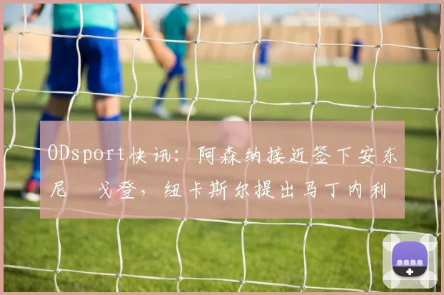 ODsport快讯:阿森纳接近签下安东尼・戈登,纽卡斯尔提出马丁内利交换条件_交易_球员_谈判