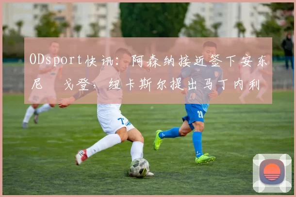 ODsport快讯：阿森纳接近签下安东尼・戈登，纽卡斯尔提出马丁内利交换条件_交易_球员_谈判