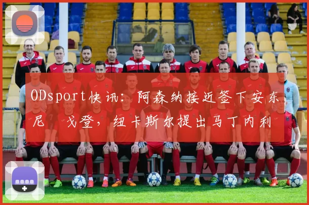 ODsport快讯：阿森纳接近签下安东尼・戈登，纽卡斯尔提出马丁内利交换条件_交易_球员_谈判