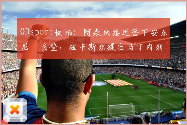 ODsport快讯：阿森纳接近签下安东尼・戈登，纽卡斯尔提出马丁内利交换条件_交易_球员_谈判