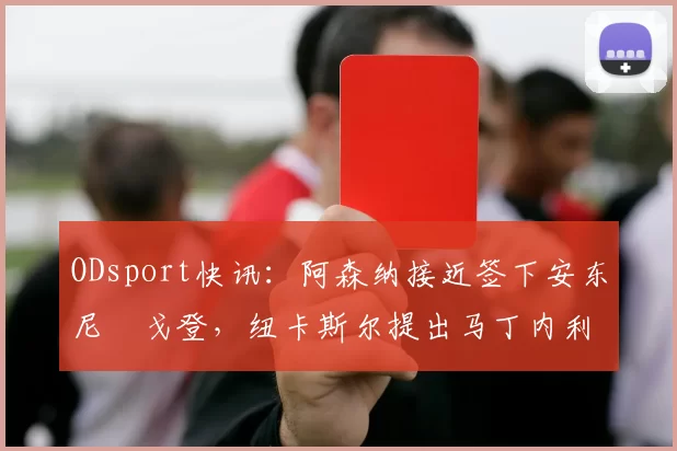 ODsport快讯：阿森纳接近签下安东尼・戈登，纽卡斯尔提出马丁内利交换条件_交易_球员_谈判