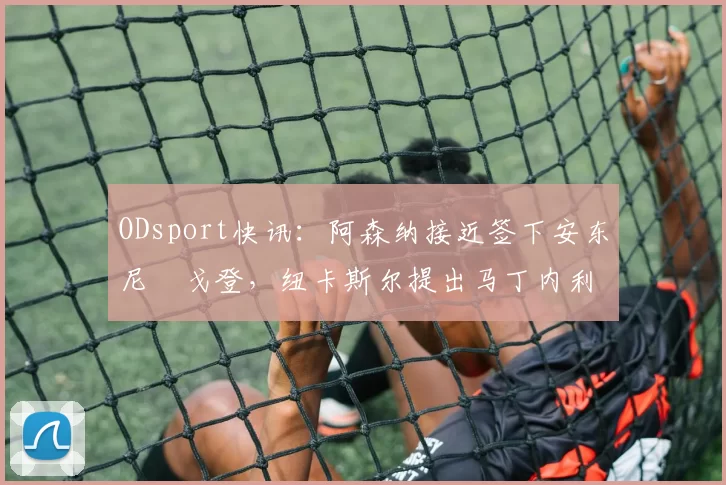ODsport快讯：阿森纳接近签下安东尼・戈登，纽卡斯尔提出马丁内利交换条件_交易_球员_谈判