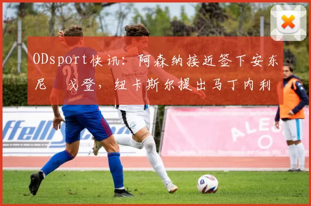 ODsport快讯：阿森纳接近签下安东尼・戈登，纽卡斯尔提出马丁内利交换条件_交易_球员_谈判