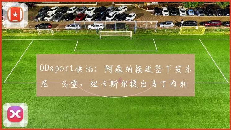 ODsport快讯：阿森纳接近签下安东尼・戈登，纽卡斯尔提出马丁内利交换条件_交易_球员_谈判