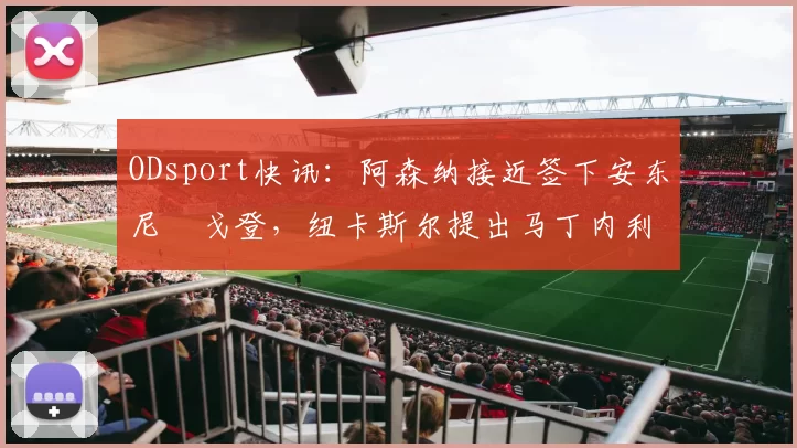 ODsport快讯：阿森纳接近签下安东尼・戈登，纽卡斯尔提出马丁内利交换条件_交易_球员_谈判