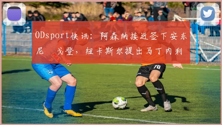 ODsport快讯:阿森纳接近签下安东尼・戈登,纽卡斯尔提出马丁内利交换条件_交易_球员_谈判