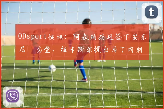 ODsport快讯：阿森纳接近签下安东尼・戈登，纽卡斯尔提出马丁内利交换条件_交易_球员_谈判
