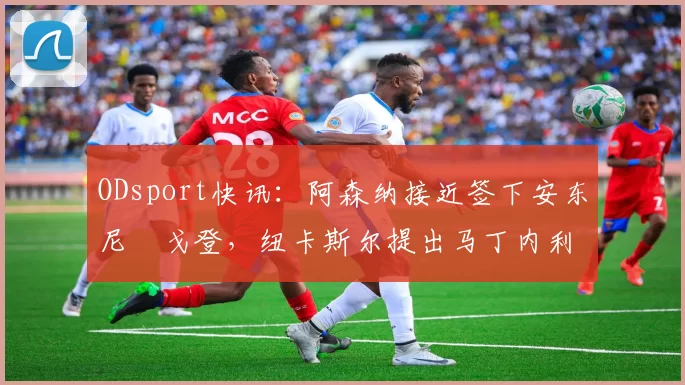 ODsport快讯：阿森纳接近签下安东尼・戈登，纽卡斯尔提出马丁内利交换条件_交易_球员_谈判