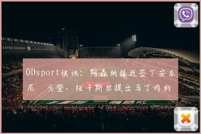 ODsport快讯：阿森纳接近签下安东尼・戈登，纽卡斯尔提出马丁内利交换条件_交易_球员_谈判