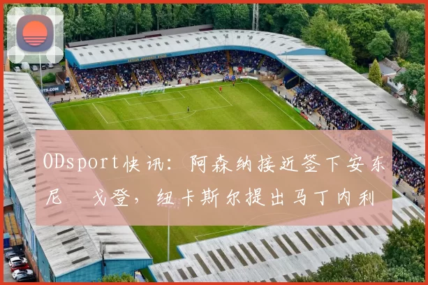 ODsport快讯:阿森纳接近签下安东尼・戈登,纽卡斯尔提出马丁内利交换条件_交易_球员_谈判