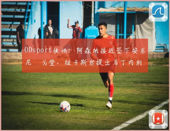 ODsport快讯：阿森纳接近签下安东尼・戈登，纽卡斯尔提出马丁内利交换条件_交易_球员_谈判