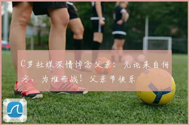 C罗社媒深情悼念父亲:无论来自何方,为谁而战!父亲节快乐️