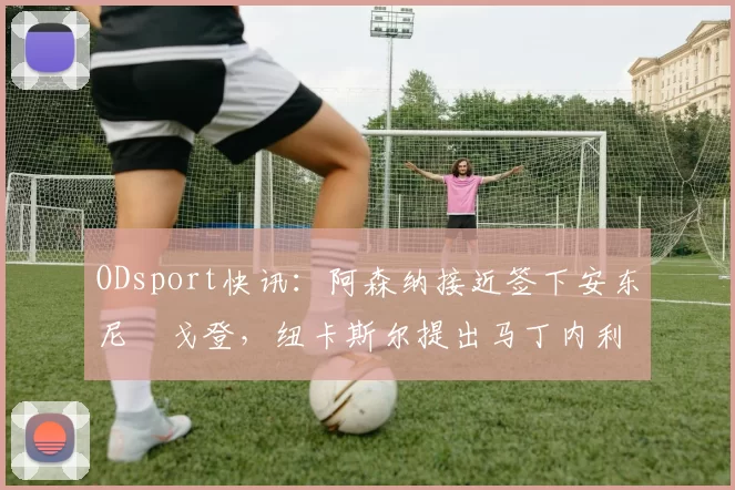 ODsport快讯：阿森纳接近签下安东尼・戈登，纽卡斯尔提出马丁内利交换条件_交易_球员_谈判