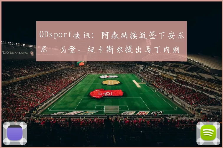 ODsport快讯:阿森纳接近签下安东尼・戈登,纽卡斯尔提出马丁内利交换条件_交易_球员_谈判