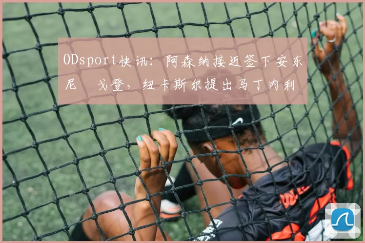 ODsport快讯:阿森纳接近签下安东尼・戈登,纽卡斯尔提出马丁内利交换条件_交易_球员_谈判