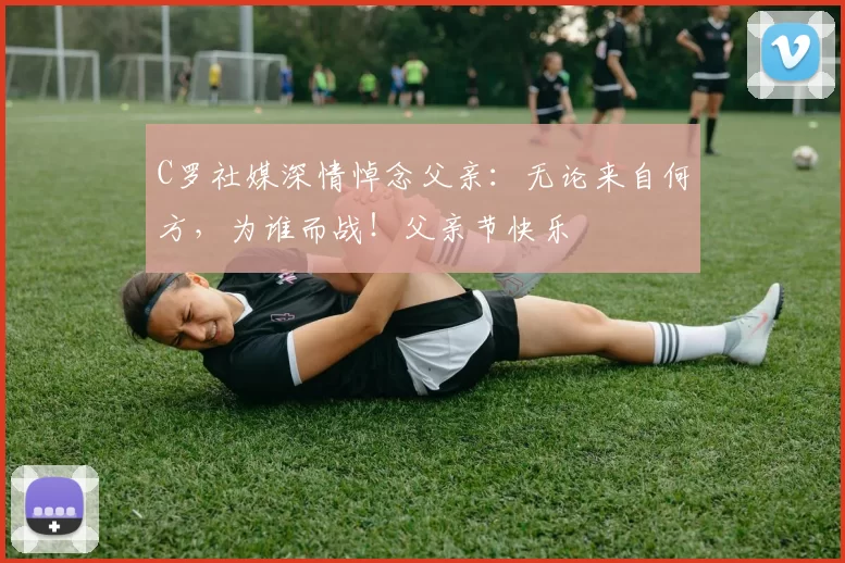 C罗社媒深情悼念父亲：无论来自何方，为谁而战！父亲节快乐️