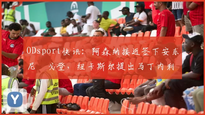 ODsport快讯：阿森纳接近签下安东尼・戈登，纽卡斯尔提出马丁内利交换条件_交易_球员_谈判