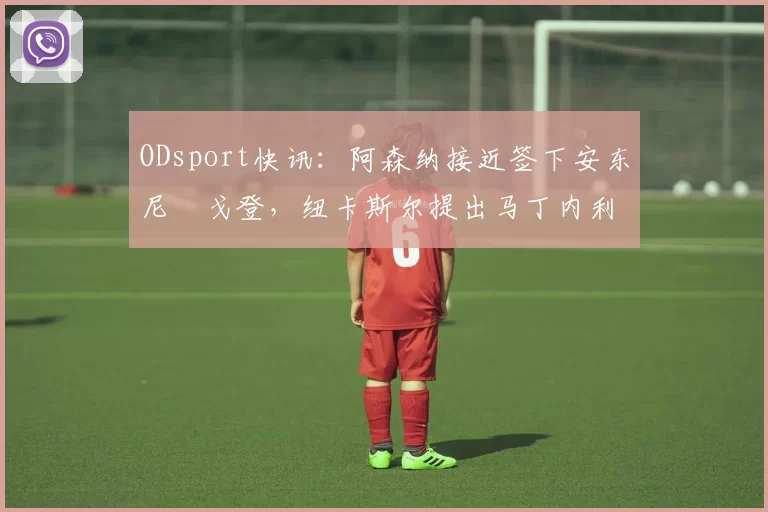 ODsport快讯:阿森纳接近签下安东尼・戈登,纽卡斯尔提出马丁内利交换条件_交易_球员_谈判