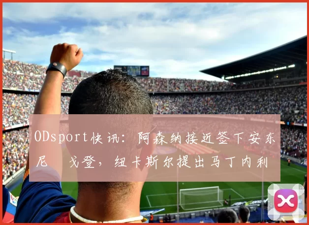 ODsport快讯：阿森纳接近签下安东尼・戈登，纽卡斯尔提出马丁内利交换条件_交易_球员_谈判