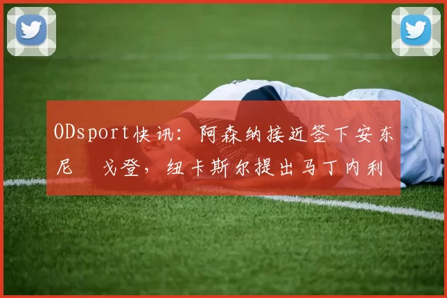 ODsport快讯：阿森纳接近签下安东尼・戈登，纽卡斯尔提出马丁内利交换条件_交易_球员_谈判
