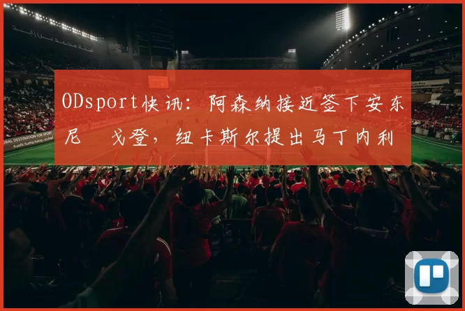 ODsport快讯：阿森纳接近签下安东尼・戈登，纽卡斯尔提出马丁内利交换条件_交易_球员_谈判