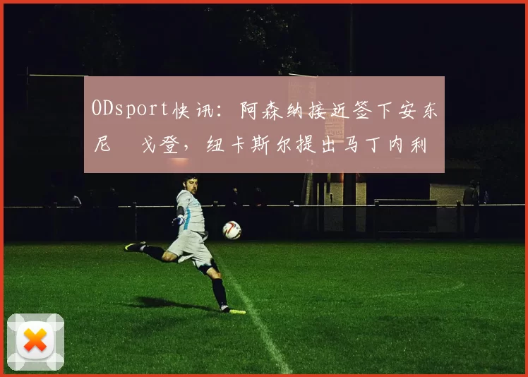 ODsport快讯:阿森纳接近签下安东尼・戈登,纽卡斯尔提出马丁内利交换条件_交易_球员_谈判