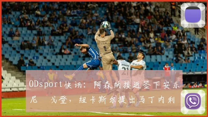 ODsport快讯:阿森纳接近签下安东尼・戈登,纽卡斯尔提出马丁内利交换条件_交易_球员_谈判