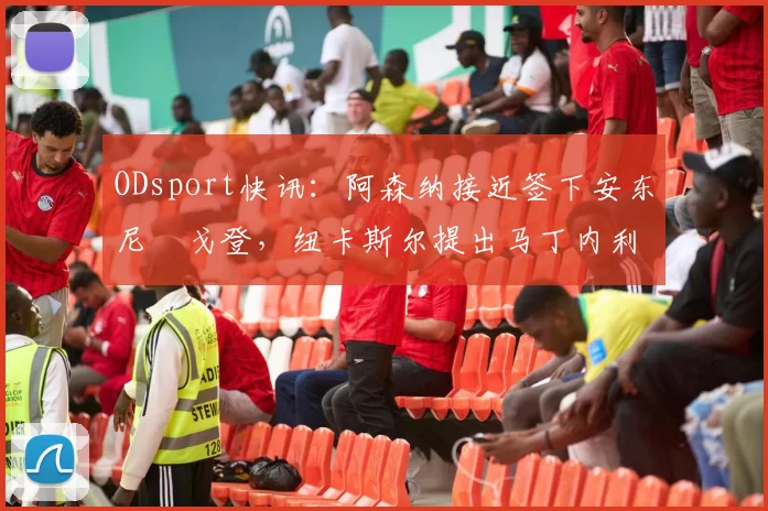 ODsport快讯:阿森纳接近签下安东尼・戈登,纽卡斯尔提出马丁内利交换条件_交易_球员_谈判