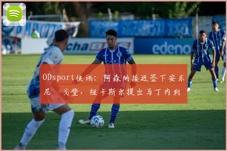 ODsport快讯：阿森纳接近签下安东尼・戈登，纽卡斯尔提出马丁内利交换条件_交易_球员_谈判