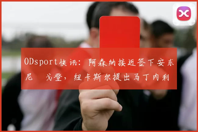 ODsport快讯：阿森纳接近签下安东尼・戈登，纽卡斯尔提出马丁内利交换条件_交易_球员_谈判
