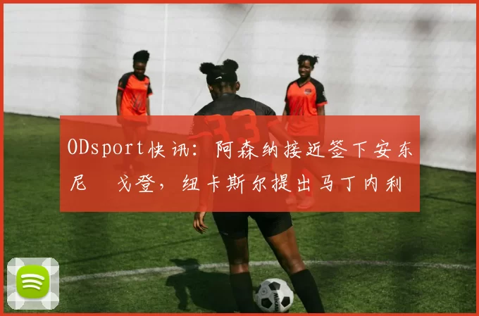 ODsport快讯:阿森纳接近签下安东尼・戈登,纽卡斯尔提出马丁内利交换条件_交易_球员_谈判