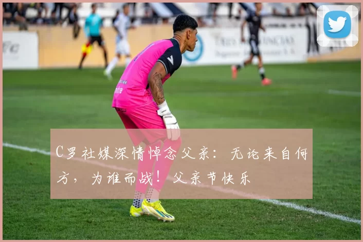 C罗社媒深情悼念父亲：无论来自何方，为谁而战！父亲节快乐️