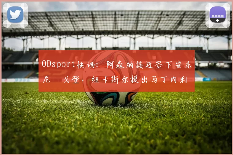 ODsport快讯：阿森纳接近签下安东尼・戈登，纽卡斯尔提出马丁内利交换条件_交易_球员_谈判