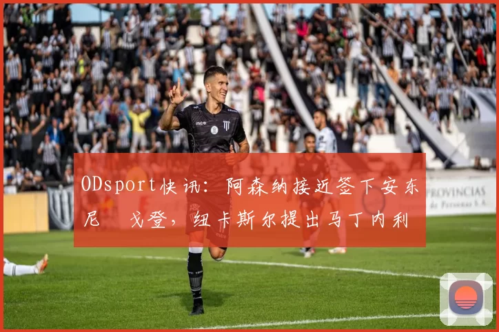 ODsport快讯:阿森纳接近签下安东尼・戈登,纽卡斯尔提出马丁内利交换条件_交易_球员_谈判