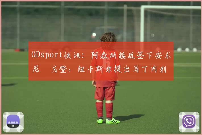 ODsport快讯:阿森纳接近签下安东尼・戈登,纽卡斯尔提出马丁内利交换条件_交易_球员_谈判