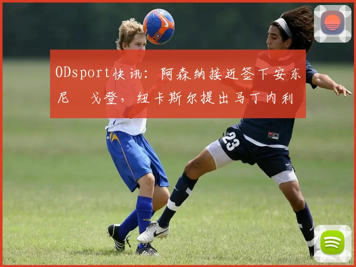 ODsport快讯:阿森纳接近签下安东尼・戈登,纽卡斯尔提出马丁内利交换条件_交易_球员_谈判