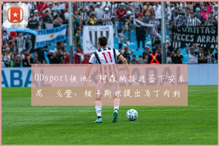 ODsport快讯：阿森纳接近签下安东尼・戈登，纽卡斯尔提出马丁内利交换条件_交易_球员_谈判