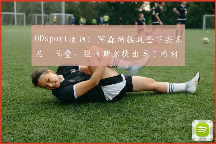 ODsport快讯：阿森纳接近签下安东尼・戈登，纽卡斯尔提出马丁内利交换条件_交易_球员_谈判