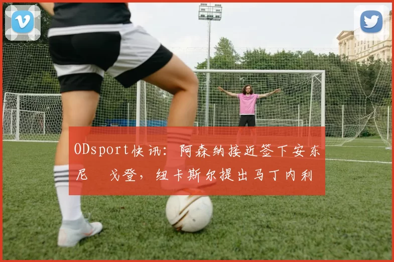 ODsport快讯:阿森纳接近签下安东尼・戈登,纽卡斯尔提出马丁内利交换条件_交易_球员_谈判