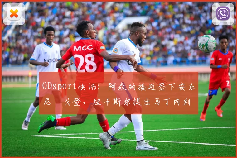 ODsport快讯：阿森纳接近签下安东尼・戈登，纽卡斯尔提出马丁内利交换条件_交易_球员_谈判