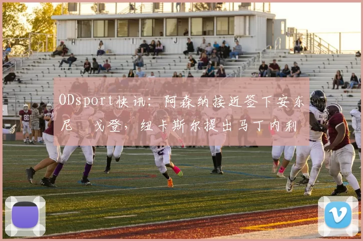 ODsport快讯:阿森纳接近签下安东尼・戈登,纽卡斯尔提出马丁内利交换条件_交易_球员_谈判