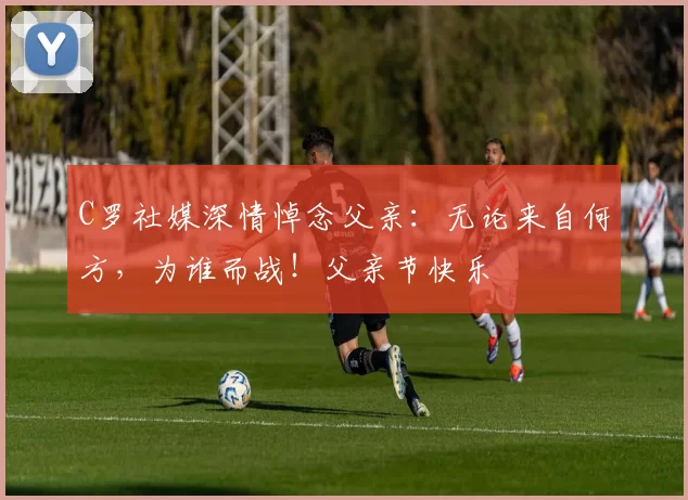 C罗社媒深情悼念父亲：无论来自何方，为谁而战！父亲节快乐️