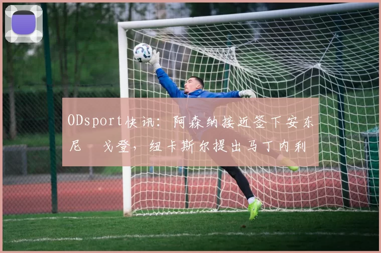 ODsport快讯:阿森纳接近签下安东尼・戈登,纽卡斯尔提出马丁内利交换条件_交易_球员_谈判